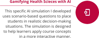 Gamifying Health Scieces with AI  This specific AI simulation I developed uses scenario-based questions to place students in realistic decision-making situations. The simulation is designed to help learners apply course concepts in a more interactive manner.